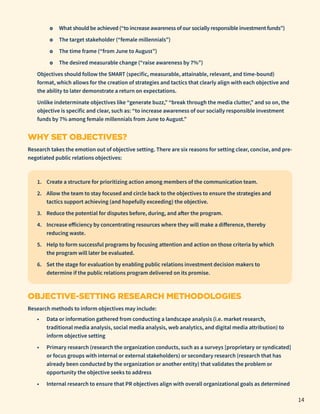 ο What should be achieved (“to increase awareness of our socially responsible investment funds”)
	
ο The target stakeholder (“female millennials”)
	
ο The time frame (“from June to August”)
	
ο The desired measurable change (“raise awareness by 7%”)
Objectives should follow the SMART (specific, measurable, attainable, relevant, and time-bound)
format, which allows for the creation of strategies and tactics that clearly align with each objective and
the ability to later demonstrate a return on expectations.
Unlike indeterminate objectives like “generate buzz,” “break through the media clutter,” and so on, the
objective is specific and clear, such as: “to increase awareness of our socially responsible investment
funds by 7% among female millennials from June to August.”
WHY SET OBJECTIVES?
Research takes the emotion out of objective setting. There are six reasons for setting clear, concise, and pre-
negotiated public relations objectives:
1. Create a structure for prioritizing action among members of the communication team.
2. Allow the team to stay focused and circle back to the objectives to ensure the strategies and
tactics support achieving (and hopefully exceeding) the objective.
3. Reduce the potential for disputes before, during, and after the program.
4. Increase efficiency by concentrating resources where they will make a difference, thereby
reducing waste.
5. Help to form successful programs by focusing attention and action on those criteria by which
the program will later be evaluated.
6. Set the stage for evaluation by enabling public relations investment decision makers to
determine if the public relations program delivered on its promise.
OBJECTIVE-SETTING RESEARCH METHODOLOGIES
Research methods to inform objectives may include:
• Data or information gathered from conducting a landscape analysis (i.e. market research,
traditional media analysis, social media analysis, web analytics, and digital media attribution) to
inform objective setting
• Primary research (research the organization conducts, such as a surveys [proprietary or syndicated]
or focus groups with internal or external stakeholders) or secondary research (research that has
already been conducted by the organization or another entity) that validates the problem or
opportunity the objective seeks to address
• Internal research to ensure that PR objectives align with overall organizational goals as determined
14
 