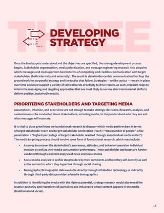 Once the landscape is understood and the objectives are specified, the strategy development process
begins. Stakeholder segmentation, media prioritization, and message engineering research help pinpoint
which messages and media perform best in terms of compelling and credible communication with target
stakeholders (both internally and externally). The result is stakeholder-centric communication that lays the
groundwork for purposeful strategy and the tactics that follow. Strategies — unlike tactics — remain in place
over time and must support a variety of tactical bursts of activity to drive results. As such, research helps to
inform the messaging and targeting approaches that are most likely to survive short-term market shifts to
deliver positive, sustainable results.
PRIORITIZING STAKEHOLDERS AND TARGETING MEDIA
Assumptions, intuition, and experience are not enough to make strategic decisions. Research, analysis, and
evaluation must be conducted about stakeholders, including media, to truly understand who they are and
what messages will resonate.
It is vital to place great focus on foundational research to discover which media perform best in terms
of target stakeholder reach and target stakeholder penetration (reach = “total number of people” while
penetration = “highest percentage of target stakeholder reached through an individual media outlet”).
The media targeting process should involve some form of foundational research, which may include:
•	 A survey to uncover the stakeholder’s awareness, attitudes, and behavior toward an individual
medium as well as their media consumption preferences. These stakeholder attributes are further
validated through a content analysis of news and social media
•	 Social media analysis to profile stakeholders by their comments and how they self-identify as well
as the content to which they hyperlink through social sharing
•	 Demographic/firmographic data available directly through attribution technology or indirectly
through third-party data providers of media demographics
In addition to identifying the media with the highest potential, strategy research would also reveal the
relative authority and receptivity of journalists and influencers whose content appears in the media
(traditional and social).
THREE
DEVELOPING
STRATEGY
18
 