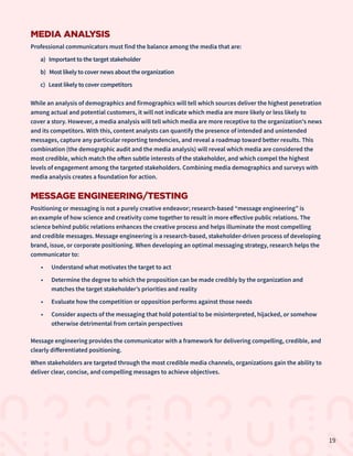 MEDIA ANALYSIS
Professional communicators must find the balance among the media that are:
a) Important to the target stakeholder
b) Most likely to cover news about the organization
c) Least likely to cover competitors
While an analysis of demographics and firmographics will tell which sources deliver the highest penetration
among actual and potential customers, it will not indicate which media are more likely or less likely to
cover a story. However, a media analysis will tell which media are more receptive to the organization's news
and its competitors. With this, content analysts can quantify the presence of intended and unintended
messages, capture any particular reporting tendencies, and reveal a roadmap toward better results. This
combination (the demographic audit and the media analysis) will reveal which media are considered the
most credible, which match the often subtle interests of the stakeholder, and which compel the highest
levels of engagement among the targeted stakeholders. Combining media demographics and surveys with
media analysis creates a foundation for action.
MESSAGE ENGINEERING/TESTING
Positioning or messaging is not a purely creative endeavor; research-based “message engineering” is
an example of how science and creativity come together to result in more effective public relations. The
science behind public relations enhances the creative process and helps illuminate the most compelling
and credible messages. Message engineering is a research-based, stakeholder-driven process of developing
brand, issue, or corporate positioning. When developing an optimal messaging strategy, research helps the
communicator to:
•	 Understand what motivates the target to act
•	 Determine the degree to which the proposition can be made credibly by the organization and
matches the target stakeholder’s priorities and reality
•	 Evaluate how the competition or opposition performs against those needs
•	 Consider aspects of the messaging that hold potential to be misinterpreted, hijacked, or somehow
otherwise detrimental from certain perspectives
Message engineering provides the communicator with a framework for delivering compelling, credible, and
clearly differentiated positioning.
When stakeholders are targeted through the most credible media channels, organizations gain the ability to
deliver clear, concise, and compelling messages to achieve objectives.
19
 