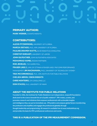 PRIMARY AUTHOR:
MARK WEINER, COGNITO INSIGHTS
CONTRIBUTORS:
ALEXIS FITZSIMMONS, UNIVERSITY OF FLORIDA
MARCIA DISTASO,PH.D., APR, UNIVERSITY OF FLORIDA
PAULINE DRAPER-WATTS,20/20 INSIGHTS & CONSULTING
CHRISTOF EHRHART, UNIVERSITY OF LEIPZIG
JOHN GILFEATHER, JOHN GILFEATHER & ASSOCIATES
MOHAMMAD HAMID, RADIAN PARTNERS
ROB JEKIELEK, THE HARRIS POLL
FRASER LIKELY, UNIV. OF OTTAWA & FRASER LIKELY PR/COMM PERFORMANCE
MANAGEMENTJIM MACNAMARA, PH.D., UNIVERSITY OF TECHNOLOGY SYDNEY
TINA MCCORKINDALE, PH.D., APR, INSTITUTE FOR PUBLIC RELATIONS
CHELSEA MIRKIN, CISION INSIGHTS
CHRIS MONTEIRO, CM CONSULTING LLC
DON STACKS,PH.D., UNIVERSITY OF MIAMI
ABOUT THE INSTITUTE FOR PUBLIC RELATIONS
Founded in 1956, the Institute for Public Relations is an independent, nonprofit foundation
dedicated to the science beneath the art of public relations™. IPR creates, curates, and
promotes research and initiatives that empower professionals with actionable insights
and intelligence they can put to immediate use. IPR predicts and analyzes global factors transforming
the profession and amplifies and engages the professional globally through
thought leadership and programming. All research is available free at www.instituteforpr.org
and provides the basis for IPR’s professional conferences and events.
THIS IS A PUBLICATION OF THE IPR MEASUREMENT COMMISSION.
2
 