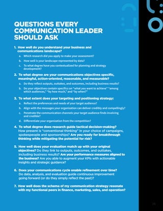 24
QUESTIONS EVERY
COMMUNICATION LEADER
SHOULD ASK
1. How well do you understand your business and
communications landscape?
a.	 Which research did you apply to make your assessment?
b.	 How well is your landscape represented by data?
c.	 To what degree have you contextualized for planning and strategy
development?
2. To what degree are your communications objectives specific,
meaningful, action-oriented, reasonable, and measurable?
a.	 Do they reflect outputs, outtakes, and outcomes, including business results?
b.	 Do your objectives contain specifics on “what you want to achieve” “among
which audiences,” “by how much,” and “by when?”
3. To what extent does your targeting and positioning strategy:
a.	 Reflect the preferences and needs of your target audience?
b.	 Align with the messages your organization can deliver credibly and compellingly?
c.	 Penetrate the communication channels your target audience finds involving
and credible?
d. Differentiate your organization from the competition?
4. To what degree does research guide tactical decision-making?
How present is “conventional thinking” in your choice of campaigns,
spokespeople and sponsorships? Are you ready for breakthrough
thinking while mitigating the potential for risk?
5. How well does your evaluation match up with your original
objectives? Do they link to outputs, outcomes, and outtakes,
including business results? Are your performance measures aligned to
the business? Are you able to augment your KPIs with actionable
insights and strategic guidance?
6. Does your communications cycle enable refinement over time?
Do data, analysis, and evaluation guide continuous improvement
going forward (or do they simply reflect the past)?
7. How well does the schema of my communication strategy resonate
with my functional peers in finance, marketing, sales, and operation?
 