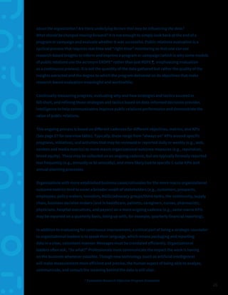 26
about the organization? Are there underlying factors that may be influencing the data?
What should be changed moving forward? It is not enough to simply look back at the end of a
program or campaign and evaluate whether it was successful. Public relations evaluation is a
cyclical process that requires real-time and “right-time” monitoring so that one can use
research-based insights to inform and improve a program or campaign (which is why some models
of public relations use the acronym EROPE* rather than just ROPE 9, emphasizing evaluation
as a continuous process). It is not the quantity of the data gathered but rather the quality of the
insights extracted and the degree to which the program delivered on its objectives that make
research-based evaluation meaningful and worthwhile.
Continually measuring progress, evaluating why and how strategies and tactics succeed or
fall short, and refining those strategies and tactics based on data-informed decisions provides
intelligence to help communicators improve public relations performance and demonstrate the
value of public relations.
This ongoing process is based on different cadences for different objectives, metrics, and KPIs
(See page 27 for overview table). Typically, these range from “always on” KPIs around specific
programs, initiatives, and activities that may be reviewed or reported daily or weekly (e.g., web,
content and media metrics) to more macro organizational outcome measures (e.g., reputation,
brand equity). These may be collected on an ongoing cadence, but are typically formally reported
less frequently (e.g., annually or bi-annually), and more likely tied to specific C-suite KPIs and
annual planning processes.
Organizations with more established business cases/rationales for the more macro organizational
outcome metrics tend to cover a broader swath of stakeholders (e.g., customers, prospects,
employees, policy makers, Investors, NGOs/advocacy groups/think tanks, the community, supply
chain, business decision makers (and in healthcare, patients, caregivers, nurses, pharmacists,
physicians, hospital executives, and payers) on a more ongoing cadence (e.g., some macro KPIs
may be reported on a quarterly basis, lining up with, for example, quarterly financial reporting).
In addition to evaluating for continuous improvement, a critical part of being a strategic counselor
to organizational leaders is to speak their language, which means packaging and reporting
data in a clear, consistent manner. Messages must be translated efficiently. Organizational
leaders often ask, “So what?” Professionals must communicate the impact the work is having
on the business whenever possible. Though new technology (such as artificial intelligence)
will make measurement more efficient and precise, the human aspect of being able to analyze,
communicate, and consult the meaning behind the data is still vital.
* Evaluation-Research-Objective-Program-Evaluation
 