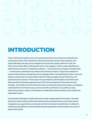 INTRODUCTION
Today’s CEOs look for problem-solvers who operate beyond their lines of business to help drive the
organization forward. CEOs seek partners who prioritize the best interests of the enterprise, who
operate efficiently, and who serve as integrators across functions. Ideally, within the C-suite, the
Chief Communication Officer (CCO) plays the role of a key integrator in order to align stakeholders for
optimal business outcomes. To align these audiences — some of whom may not agree on fundamentals
— communication professionals must embrace the necessity of research, analysis and evaluation to
represent PR performance through the common language of data. By translating PR results to everyone’s
benefit, communicators minimize emotional decision-making, mitigate risk, gain efficiencies, and
optimize business outcomes. If CCOs choose not to quantify how and the degree to which their work
effectively drives the business agenda forward, CEOs will look elsewhere for those who rise to the
challenge. On the other hand, those CCOs who choose to elevate the enterprise by acting as an integrator,
understand that one of the best ways to communicate PR’s contribution is to quantify its unique
impact using research, analysis, and evaluation to enable better business decisions and to mobilize the
organization onward.
CCOs face great challenges as traditional business models undergo significant disruption. The speed
of business and the velocity of information delivered and consumed continues to accelerate, forever
changing the way organizations communicate with internal and external stakeholders. In addition to
traditional responsibilities to positively differentiate the organization and its reputation, the duties of
today’s CCOs include:
4
 
