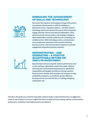 6
EMBRACING THE ADVANCEMENT
OF SKILLS AND TECHNOLOGY:
Now and in the long-term, technological changes will continue
to accelerate; advancements in artificial intelligence 3,
behavioral science 4, big data analytics 5, and other areas of
technology continue to advance the ways in which companies
engage with their internal and external stakeholders. These
advances provide communicators with strategic intelligence
about stakeholders and their preferences for compelling and
credible content. While technology evolves, communicators
must complement automation with innovative thinking,
business acumen, and communications expertise to promote
engagement and positive business outcomes.
DEMONSTRATING – AND
GENERATING – A POSITIVE
QUANTIFIABLE RETURN ON
ONE’S PR INVESTMENT:
Beyond simple measures of public relations performance such
as clip-counting, organizations expect their public relations
and corporate communication departments to uphold their
responsibility and tangibly contribute to driving a positive
financial return whether that translates into increases in sales,
profitability, donations, or enrollment; greater efficiency
by doing more for less and with less, or avoiding/mitigating
catastrophic cost.
Therefore, this guide was created to help public relations leaders understand how they can apply data,
research, and analytics to uncover insights that inform strategic decision making, improve communication
performance, and deliver meaningful business contributions.
 
