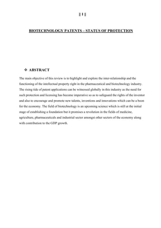 || 1 ||
BIOTECHNOLOGY PATENTS – STATUS OF PROTECTION
 ABSTRACT
The main objective of this review is to highlight and explore the inter-relationship and the
functioning of the intellectual property right in the pharmaceutical and biotechnology industry.
The rising tide of patent applications can be witnessed globally in this industry as the need for
such protection and licensing has become imperative so as to safeguard the rights of the inventor
and also to encourage and promote new talents, inventions and innovations which can be a boon
for the economy. The field of biotechnology is an upcoming science which is still at the initial
stage of establishing a foundation but it promises a revolution in the fields of medicine,
agriculture, pharmaceuticals and industrial sector amongst other sectors of the economy along
with contribution to the GDP growth.
 