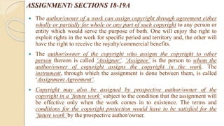 ASSIGNMENT: SECTIONS 18-19A
 The author/owner of a work can assign copyright through agreement either
wholly or partially for whole or any part of such copyright to any person or
entity which would serve the purpose of both. One will enjoy the right to
exploit rights in the work for specific period and territory and, the other will
have the right to receive the royalty/commercial benefits.
 The author/owner of the copyright who assigns the copyright to other
person thereon is called ‘Assignor’. ‘Assignee’ is the person to whom the
author/owner of copyright assigns the copyright in the work. The
instrument, through which the assignment is done between them, is called
‘Assignment Agreement’.
 Copyright may also be assigned by prospective author/owner of the
copyright in a ‘future work’ subject to the condition that the assignment will
be effective only when the work comes in to existence. The terms and
conditions for the copyright protection would have to be satisfied for the
‘future work’by the prospective author/owner.
 