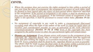 CONTD..
 Where the assignee does not exercise the rights assigned to him within a period of
one year from the date of assignment, the assignment in respect of such rights shall
be deemed to have lapsed after the expiry of such period unless otherwise specified
in the assignment. If the period of assignment is not stated, it shall be deemed to be
five years from the date of assignment. If the territorial extent of assignment of the
rights is not specified, it shall be presumed to extend within India. [Section 19 (3)-
(6)]
 No assignment of copyright in any work to make a cinematograph film/sound
recording shall affect the right of the author of the work to claim an equal share of
royalties and consideration payable in case of utilization of the work otherwise
consented/considered. [Section 19 (9) & (10)] Even if the copyright has been
assigned by the author/owner to other, his special/moral rights still remain intact.
 Disputes on Assignment: If any dispute arises with respect to the assignment of any
copyright, the ‘Appellate Board’ may, on receipt of a complaint from the aggrieved
party and after holding the inquiry as it considers necessary, pass the order as it may
deem fit. Every complaint shall be dealt by the ‘Appellate Board’as soon as possible.
The efforts shall be made to pass the final order in the matter within a period of six
months from the date of receipt of complaint. [Section 19A (2) & (13)]
 