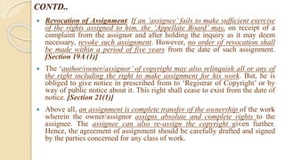 CONTD..
 Revocation of Assignment: If an ‘assignee’ fails to make sufficient exercise
of the rights assigned to him, the ‘Appellate Board’ may, on receipt of a
complaint from the assignor and after holding the inquiry as it may deem
necessary, revoke such assignment. However, no order of revocation shall
be made within a period of five years from the date of such assignment.
[Section 19A (1)]
 The ‘author/owner/assignor’ of copyright may also relinquish all or any of
the right including the right to make assignment for his work. But, he is
obliged to give notice in prescribed from to ‘Registrar of Copyright’ or by
way of public notice about it. This right shall cease to exist from the date of
notice. [Section 21(1)]
 Above all, an assignment is complete transfer of the ownership of the work
wherein the owner/assignor assigns absolute and complete rights to the
assignee. The assignee can also re-assign the copyright given further.
Hence, the agreement of assignment should be carefully drafted and signed
by the parties concerned for any class of work.
 