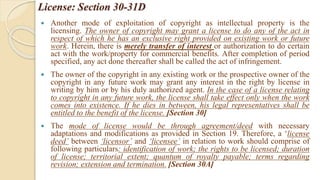 License: Section 30-31D
 Another mode of exploitation of copyright as intellectual property is the
licensing. The owner of copyright may grant a license to do any of the act in
respect of which he has an exclusive right provided on existing work or future
work. Herein, there is merely transfer of interest or authorization to do certain
act with the work/property for commercial benefits. After completion of period
specified, any act done thereafter shall be called the act of infringement.
 The owner of the copyright in any existing work or the prospective owner of the
copyright in any future work may grant any interest in the right by license in
writing by him or by his duly authorized agent. In the case of a license relating
to copyright in any future work, the license shall take effect only when the work
comes into existence. If he dies in between, his legal representatives shall be
entitled to the benefit of the license. [Section 30]
 The mode of license would be through agreement/deed with necessary
adaptations and modifications as provided in Section 19. Therefore, a ‘license
deed’ between ‘licensor’ and ‘licensee’ in relation to work should comprise of
following particulars: identification of work; the rights to be licensed; duration
of license; territorial extent; quantum of royalty payable; terms regarding
revision; extension and termination. [Section 30A]
 