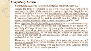 Compulsory License
 Compulsory license in works withheld from public: (Section 31)
During the term of copyright in any work which has been published or
performed in public, if the complaint is made to Appellate Board that the
owner of copyright in a work: (a) has refused to allow the republication of
the work or has refused to allow the performance in public of the work, and
by reason of such refusal the work is withheld from the public, or (b) has
refused to allow communication to public by broadcast of the work.
Then, Appellate Board after holding such inquiry as it may deem necessary,
may, if it is satisfied that the grounds for such refusal are not reasonable,
direct the Registrar of Copyrights to grant to the complainant a license to
republish the work, perform the work in public or communicate the work to
the public by broadcast, as the case may be, subject to payment to the
owner of the copyright of such compensation subject to such other terms
and conditions determined.
Thereupon, the Registrar of Copyrights shall grant the license to such
person or persons who, in the opinion of the Appellate Board, is or are
qualified to do so in accordance with the directions of the Appellate Board
on payment of such fee as may be prescribed.
 