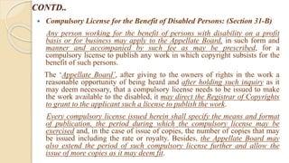 CONTD..
 Compulsory License for the Benefit of Disabled Persons: (Section 31-B)
Any person working for the benefit of persons with disability on a profit
basis or for business may apply to the Appellate Board, in such form and
manner and accompanied by such fee as may be prescribed, for a
compulsory license to publish any work in which copyright subsists for the
benefit of such persons.
The ‘Appellate Board’, after giving to the owners of rights in the work a
reasonable opportunity of being heard and after holding such inquiry as it
may deem necessary, that a compulsory license needs to be issued to make
the work available to the disabled, it may direct the Registrar of Copyrights
to grant to the applicant such a license to publish the work.
Every compulsory license issued herein shall specify the means and format
of publication, the period during which the compulsory license may be
exercised and, in the case of issue of copies, the number of copies that may
be issued including the rate or royalty. Besides, the Appellate Board may
also extend the period of such compulsory license further and allow the
issue of more copies as it may deem fit.
 