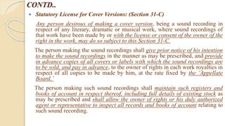 CONTD..
 Statutory License for Cover Versions: (Section 31-C)
Any person desirous of making a cover version, being a sound recording in
respect of any literary, dramatic or musical work, where sound recordings of
that work have been made by or with the license or consent of the owner of the
right in the work, may do so subject to this Section 31-C.
The person making the sound recordings shall give prior notice of his intention
to make the sound recordings in the manner as may be prescribed, and provide
in advance copies of all covers or labels with which the sound recordings are
to be sold, and pay in advance, to the owner of rights in each work royalties in
respect of all copies to be made by him, at the rate fixed by the ‘Appellate
Board.’
The person making such sound recordings shall maintain such registers and
books of account in respect thereof, including full details of existing stock as
may be prescribed and shall allow the owner of rights or his duly authorized
agent or representative to inspect all records and books of account relating to
such sound recording.
 
