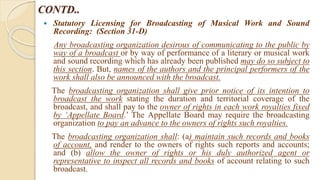CONTD..
 Statutory Licensing for Broadcasting of Musical Work and Sound
Recording: (Section 31-D)
Any broadcasting organization desirous of communicating to the public by
way of a broadcast or by way of performance of a literary or musical work
and sound recording which has already been published may do so subject to
this section. But, names of the authors and the principal performers of the
work shall also be announced with the broadcast.
The broadcasting organization shall give prior notice of its intention to
broadcast the work stating the duration and territorial coverage of the
broadcast, and shall pay to the owner of rights in each work royalties fixed
by ‘Appellate Board.’ The Appellate Board may require the broadcasting
organization to pay an advance to the owners of rights such royalties.
The broadcasting organization shall: (a) maintain such records and books
of account, and render to the owners of rights such reports and accounts;
and (b) allow the owner of rights or his duly authorized agent or
representative to inspect all records and books of account relating to such
broadcast.
 