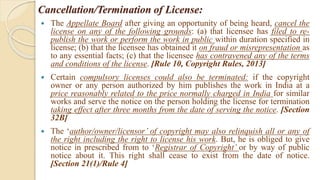 Cancellation/Termination of License:
 The Appellate Board after giving an opportunity of being heard, cancel the
license on any of the following grounds: (a) that licensee has filed to re-
publish the work or perform the work in public within duration specified in
license; (b) that the licensee has obtained it on fraud or misrepresentation as
to any essential facts; (c) that the licensee has contravened any of the terms
and conditions of the license. [Rule 10, Copyright Rules, 2013]
 Certain compulsory licenses could also be terminated: if the copyright
owner or any person authorized by him publishes the work in India at a
price reasonably related to the price normally charged in India for similar
works and serve the notice on the person holding the license for termination
taking effect after three months from the date of serving the notice. [Section
32B]
 The ‘author/owner/licensor’ of copyright may also relinquish all or any of
the right including the right to license his work. But, he is obliged to give
notice in prescribed from to ‘Registrar of Copyright’ or by way of public
notice about it. This right shall cease to exist from the date of notice.
[Section 21(1)/Rule 4]
 