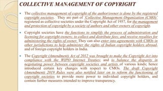 COLLECTIVE MANAGEMENT OF COPYRIGHT
 The collective management of copyright of the author/owner is done by the registered
copyright societies. They are part of ‘Collective Management Organization (CMO)’
registered as collective societies under the Copyright Act of 1957, for the management
and protection of copyright by a society of authors and other owners of copyright.
 Copyright societies have the functions to simplify the process of administration and
licensing for copyright owners; to collect and distribute fees; and receive royalties for
administering the rights of owner. They can also enter into agreements with CMOs in
other jurisdictions to help administer the rights of Indian copyright holders abroad,
and of foreign copyright holders in India.
 The Copyright (Amendment) Act of 2012 was brought to make the Copyright Act into
compliance with the WIPO Internet Treaties; and to balance the disparity in
negotiating power between copyright societies and artists of various kinds; hence
introduced certain key changes with respect to CMOs. The draft Copyright
(Amendment) 2019 Rules were also notified later on to reform the functioning of
copyright societies to provide more power to individual copyright holders, and
contain further measures intended to improve transparency.
 