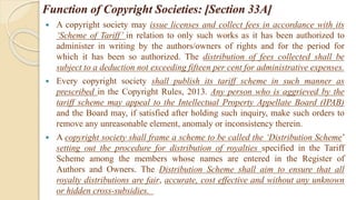 Function of Copyright Societies: [Section 33A]
 A copyright society may issue licenses and collect fees in accordance with its
‘Scheme of Tariff’ in relation to only such works as it has been authorized to
administer in writing by the authors/owners of rights and for the period for
which it has been so authorized. The distribution of fees collected shall be
subject to a deduction not exceeding fifteen per cent for administrative expenses.
 Every copyright society shall publish its tariff scheme in such manner as
prescribed in the Copyright Rules, 2013. Any person who is aggrieved by the
tariff scheme may appeal to the Intellectual Property Appellate Board (IPAB)
and the Board may, if satisfied after holding such inquiry, make such orders to
remove any unreasonable element, anomaly or inconsistency therein.
 A copyright society shall frame a scheme to be called the ‘Distribution Scheme’
setting out the procedure for distribution of royalties specified in the Tariff
Scheme among the members whose names are entered in the Register of
Authors and Owners. The Distribution Scheme shall aim to ensure that all
royalty distributions are fair, accurate, cost effective and without any unknown
or hidden cross‐subsidies.
 