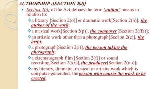 AUTHORSHIP :[SECTION 2(d)]
 Section 2(d) of the Act defines the term ‘author’ means in
relation to:
a literary [Section 2(o)] or dramatic work[Section 2(h)], the
author of the work;
a musical work[Section 2(p)], the composer [Section 2(ffa)];
an artistic work other than a photograph[Section 2(c)], the
artist;
a photograph[Section 2(s)], the person taking the
photograph;
a cinematograph film [Section 2(f)] or sound
recording[Section 2(xx)], the producer[Section 2(uu)];
any literary, dramatic, musical or artistic work which is
computer-generated, the person who causes the work to be
created.
 