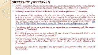 OWNERSHIP :[SECTION 17]
 Herein, the author of a work shall be the first owner of copyright in the work. Though,
there are certain exceptions to it provided under Section 17 of the Act. For example:
 a literary, dramatic or artistic work made by the author: [Section 17, Proviso(a)]
in the course of his employment by the proprietor of a newspaper, magazine or similar
periodical under a contract of service or apprenticeship, for the purpose of publication in a
newspaper, magazine or similar periodical, the said proprietor shall be the first owner of
the copyright in the work in so far as the copyright relates to the publication of work, but
in all other respects the author shall be the first owner of the copyright in the work.
 For photograph taken, or a painting, or an engraving or a cinematograph film made:
[Section 17, Proviso(b)]
for valuable consideration at the instance of any person (Commissioned Work), such
person shall be the first owner of the copyright.
 For a work made in the course of the author’s employment under a contract of service
or apprenticeship, to which clause (a) or clause (b) does not apply: [Section 17,
Proviso(c)]
The employer shall, in the absence of any agreement to the contrary, be the first owner of
the copyright.
 