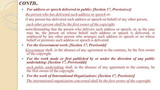 CONTD..
 For address or speech delivered in public: [Section 17, Proviso(cc)]
the person who has delivered such address or speech or;
if any person has delivered such address or speech on behalf of any other person,
such other person shall be the first owner of the copyright,
notwithstanding that the person who delivers such address or speech, or, as the case
may be, the person on whose behalf such address or speech is delivered, is
employed by any other person who arranges such address or speech or on whose
behalf or premises such address or speech is delivered.
 For the Government work: [Section 17, Proviso(d)]
Government shall, in the absence of any agreement to the contrary, be the first owner
of the copyright.
 For the work made or first published by or under the direction of any public
undertaking: [Section 17, Proviso(dd)]
such public undertaking shall, in the absence of any agreement to the contrary, be
the first owner of the copyright.
 For the work of International Organizations: [Section 17, Proviso(e)]
The international organization concerned shall be the first owner of the copyright.
 