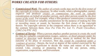 WORKS CREATED FOR OTHERS:
 Commissioned Work: The author of certain works may not be the first owner of
the copyright in certain situations. In other words, when a photographer, painter,
engraver and producer creates or commissions the work on valuable
consideration on behalf of another person, such other person would be the first
owner of the work. For example, when a film producer commissions a composer
of music for reward or valuable consideration for the purpose of making his film
or recording music or sound, he becomes the first owner of the copyright
therein. No copyright subsists in the composer unless there is an agreement to
the contrary between them. (Gee Pee Film Pvt. Ltd. Vs. Pratik Chowdhary,
[2002 (24) PTC 392]
 Contract of Service: When a person employs another person to create the work
for him for valuable consideration (wages, salaries, or fixed amount) under his
control or direction such duration, process, means or method for the final
outcome at his place or resources, then this would be considered under a
‘contract of service’. Herein, the level or degree of the control exercised by the
employer becomes significant to decide the status and nature of the work
created. Like, creating or preparing the work for any person, entity,
organization, corporations, and Government.
 