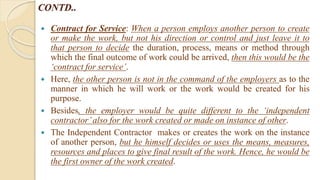 CONTD..
 Contract for Service: When a person employs another person to create
or make the work, but not his direction or control and just leave it to
that person to decide the duration, process, means or method through
which the final outcome of work could be arrived, then this would be the
‘contract for service’.
 Here, the other person is not in the command of the employers as to the
manner in which he will work or the work would be created for his
purpose.
 Besides, the employer would be quite different to the ‘independent
contractor’also for the work created or made on instance of other.
 The Independent Contractor makes or creates the work on the instance
of another person, but he himself decides or uses the means, measures,
resources and places to give final result of the work. Hence, he would be
the first owner of the work created.
 
