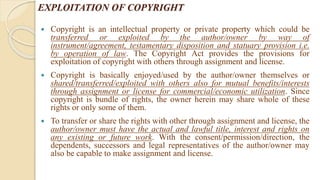 EXPLOITATION OF COPYRIGHT
 Copyright is an intellectual property or private property which could be
transferred or exploited by the author/owner by way of
instrument/agreement, testamentary disposition and statuary provision i.e.
by operation of law. The Copyright Act provides the provisions for
exploitation of copyright with others through assignment and license.
 Copyright is basically enjoyed/used by the author/owner themselves or
shared/transferred/exploited with others also for mutual benefits/interests
through assignment or license for commercial/economic utilization. Since
copyright is bundle of rights, the owner herein may share whole of these
rights or only some of them.
 To transfer or share the rights with other through assignment and license, the
author/owner must have the actual and lawful title, interest and rights on
any existing or future work. With the consent/permission/direction, the
dependents, successors and legal representatives of the author/owner may
also be capable to make assignment and license.
 