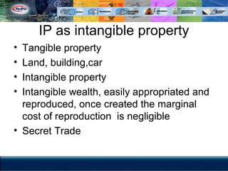 IP as intangible property
• Tangible property
• Land, building,car
• Intangible property
• Intangible wealth, easily appropriated and
reproduced, once created the marginal
cost of reproduction is negligible
• Secret Trade
 