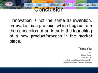 Conclusion
Innovation is not the same as invention.
Innovation is a process, which begins from
the conception of an idea to the launching
of a new product/process in the market
place.
Thank You
By
Megha Gaba
Roll No. 79
LL.B. (3 years Course- Semester 2nd
)
Bharati Vidyapeeth Deemed University
 