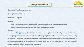 Filing Consideration
 Strength of Non-Infringement case
 Strength of Invalidity case
 Expense of Litigation
 Timing
* Early – Stay more likely, accused device functionality could be unknown to plaintiffs
* Later – Infringement contentions and claim construction known
 Estoppel
Estoppel is a judicial device in common law legal systems whereby a court may prevent,
or "estop" a person from making assertions or from going back on his or her word; the person being
sanctioned is "estopped“. Estoppel may prevent someone from bringing a particular claim, particularly if
a promise unsupported by consideration is being relied on by the other party. Legal doctrines of
estoppel are based in both common law and equity
 