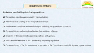 Requirements for filing
The Petition must fulfilling the following conditions :
 The petition must be accompanied by payment of fee
 Petitioners must identify all the real parties in interest
 Petition must identify each claim challenged, including the ground and evidences
 Copies of Patents and printed application that petitioner relies on
 Affidavits or declarations of supporting evidence and opinions
 Such Other information, as the Director may require by regulation
 Copies of the any of the document must be provided to the Patent Owner or the Designated representatives
 