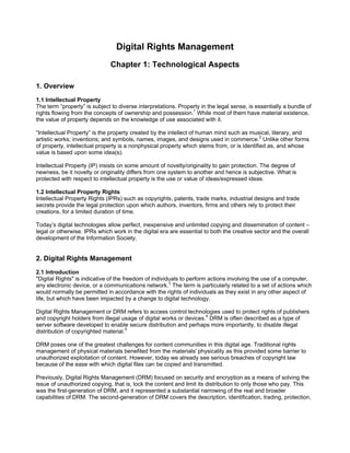 Digital Rights Management
                              Chapter 1: Technological Aspects

1. Overview
1.1 Intellectual Property
The term “property” is subject to diverse interpretations. Property in the legal sense, is essentially a bundle of
rights flowing from the concepts of ownership and possession.1 While most of them have material existence,
the value of property depends on the knowledge of use associated with it.

“Intellectual Property” is the property created by the intellect of human mind such as musical, literary, and
artistic works; inventions; and symbols, names, images, and designs used in commerce.2 Unlike other forms
of property, intellectual property is a nonphysical property which stems from, or is identified as, and whose
value is based upon some idea(s).

Intellectual Property (IP) insists on some amount of novelty/originality to gain protection. The degree of
newness, be it novelty or originality differs from one system to another and hence is subjective. What is
protected with respect to intellectual property is the use or value of ideas/expressed ideas.

1.2 Intellectual Property Rights
Intellectual Property Rights (IPRs) such as copyrights, patents, trade marks, industrial designs and trade
secrets provide the legal protection upon which authors, inventors, firms and others rely to protect their
creations, for a limited duration of time.

Today’s digital technologies allow perfect, inexpensive and unlimited copying and dissemination of content –
legal or otherwise. IPRs which work in the digital era are essential to both the creative sector and the overall
development of the Information Society.


2. Digital Rights Management
2.1 Introduction
quot;Digital Rightsquot; is indicative of the freedom of individuals to perform actions involving the use of a computer,
any electronic device, or a communications network.3 The term is particularly related to a set of actions which
would normally be permitted in accordance with the rights of individuals as they exist in any other aspect of
life, but which have been impacted by a change to digital technology.

Digital Rights Management or DRM refers to access control technologies used to protect rights of publishers
and copyright holders from illegal usage of digital works or devices.4 DRM is often described as a type of
server software developed to enable secure distribution and perhaps more importantly, to disable illegal
distribution of copyrighted material.5

DRM poses one of the greatest challenges for content communities in this digital age. Traditional rights
management of physical materials benefited from the materials' physicality as this provided some barrier to
unauthorized exploitation of content. However, today we already see serious breaches of copyright law
because of the ease with which digital files can be copied and transmitted.

Previously, Digital Rights Management (DRM) focused on security and encryption as a means of solving the
issue of unauthorized copying, that is, lock the content and limit its distribution to only those who pay. This
was the first-generation of DRM, and it represented a substantial narrowing of the real and broader
capabilities of DRM. The second-generation of DRM covers the description, identification, trading, protection,
 