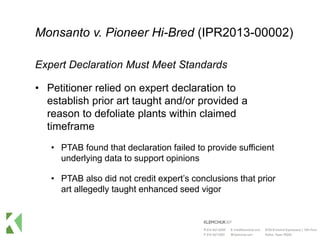 Monsanto v. Pioneer Hi-Bred (IPR2013-00002)
Expert Declaration Must Meet Standards
• Petitioner relied on expert declaration to
establish prior art taught and/or provided a
reason to defoliate plants within claimed
timeframe
• PTAB found that declaration failed to provide sufficient
underlying data to support opinions
• PTAB also did not credit expert’s conclusions that prior
art allegedly taught enhanced seed vigor
 