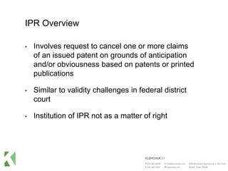 IPR Overview
• Involves request to cancel one or more claims
of an issued patent on grounds of anticipation
and/or obviousness based on patents or printed
publications
• Similar to validity challenges in federal district
court
• Institution of IPR not as a matter of right
 