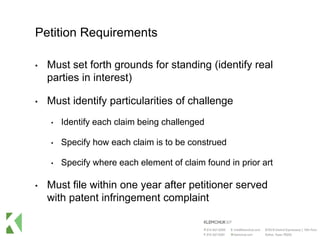 Petition Requirements
• Must set forth grounds for standing (identify real
parties in interest)
• Must identify particularities of challenge
• Identify each claim being challenged
• Specify how each claim is to be construed
• Specify where each element of claim found in prior art
• Must file within one year after petitioner served
with patent infringement complaint
 