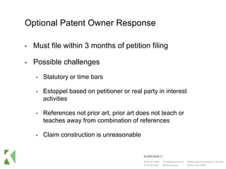Optional Patent Owner Response
• Must file within 3 months of petition filing
• Possible challenges
• Statutory or time bars
• Estoppel based on petitioner or real party in interest
activities
• References not prior art, prior art does not teach or
teaches away from combination of references
• Claim construction is unreasonable
 