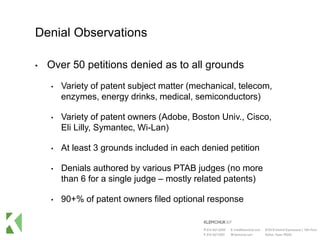 Denial Observations
• Over 50 petitions denied as to all grounds
• Variety of patent subject matter (mechanical, telecom,
enzymes, energy drinks, medical, semiconductors)
• Variety of patent owners (Adobe, Boston Univ., Cisco,
Eli Lilly, Symantec, Wi-Lan)
• At least 3 grounds included in each denied petition
• Denials authored by various PTAB judges (no more
than 6 for a single judge – mostly related patents)
• 90+% of patent owners filed optional response
 