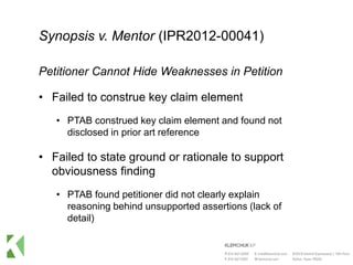 Synopsis v. Mentor (IPR2012-00041)
Petitioner Cannot Hide Weaknesses in Petition
• Failed to construe key claim element
• PTAB construed key claim element and found not
disclosed in prior art reference
• Failed to state ground or rationale to support
obviousness finding
• PTAB found petitioner did not clearly explain
reasoning behind unsupported assertions (lack of
detail)
 