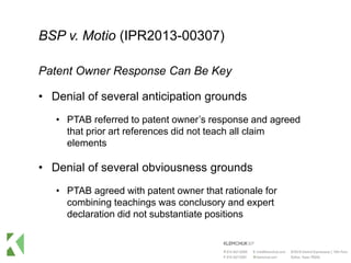 BSP v. Motio (IPR2013-00307)
Patent Owner Response Can Be Key
• Denial of several anticipation grounds
• PTAB referred to patent owner’s response and agreed
that prior art references did not teach all claim
elements
• Denial of several obviousness grounds
• PTAB agreed with patent owner that rationale for
combining teachings was conclusory and expert
declaration did not substantiate positions
 