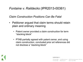 Fontaine v. Raildecks (IPR2013-00361)
Claim Construction Positions Can Be Fatal
• Petitioner argued that claim terms should retain
plain and ordinary meaning
• Patent owner provided a claim construction for term
“stacking block”
• PTAB partially agreed with patent owner, and using
claim construction, concluded prior art references did
not disclose a “stacking block”
 
