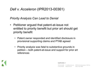 Dell v. Acceleron (IPR2013-00361)
Priority Analysis Can Lead to Denial
• Petitioner argued that patent-at-issue not
entitled to priority benefit but prior art should get
priority benefit
• Patent owner responded and identified disclosure in
provisional supporting claims and PTAB agreed
• Priority analysis was fatal to substantive grounds in
petition – both patent-at-issue and support for prior art
references
 