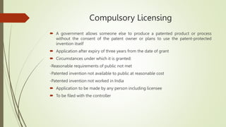 Compulsory Licensing
 A government allows someone else to produce a patented product or process
without the consent of the patent owner or plans to use the patent-protected
invention itself
 Application after expiry of three years from the date of grant
 Circumstances under which it is granted:
-Reasonable requirements of public not met
-Patented invention not available to public at reasonable cost
-Patented invention not worked in India
 Application to be made by any person including licensee
 To be filed with the controller
 