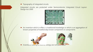  Topography of integrated circuits
Integrated circuits are protected under Semiconductor Integrated Circuit Layout-
Design Act 2000
 An invention which in effect, is traditional knowledge or which is an aggregation of
known properties of traditionally known component or components
 Inventions relating to Atomic energy are not patentable
 