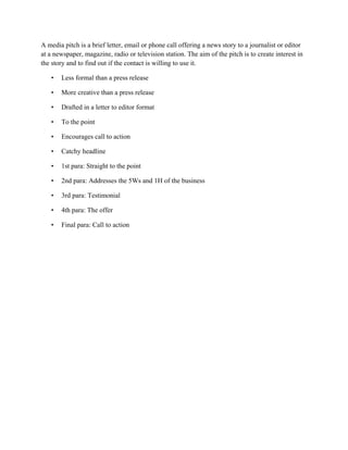 A media pitch is a brief letter, email or phone call offering a news story to a journalist or editor
at a newspaper, magazine, radio or television station. The aim of the pitch is to create interest in
the story and to find out if the contact is willing to use it.
• Less formal than a press release
• More creative than a press release
• Drafted in a letter to editor format
• To the point
• Encourages call to action
• Catchy headline
• 1st para: Straight to the point
• 2nd para: Addresses the 5Ws and 1H of the business
• 3rd para: Testimonial
• 4th para: The offer
• Final para: Call to action
 
