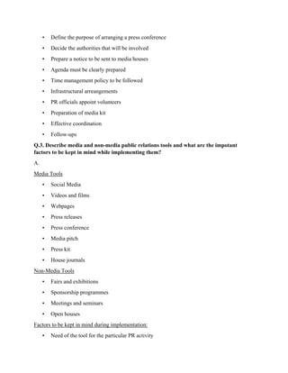 • Define the purpose of arranging a press conference
• Decide the authorities that will be involved
• Prepare a notice to be sent to media houses
• Agenda must be clearly prepared
• Time management policy to be followed
• Infrastructural arreangements
• PR officials appoint volunteers
• Preparation of media kit
• Effective coordination
• Follow-ups
Q.3. Describe media and non-media public relations tools and what are the impotant
factors to be kept in mind while implementing them?
A.
Media Tools
• Social Media
• Videos and films
• Webpages
• Press releases
• Press conference
• Media pitch
• Press kit
• House journals
Non-Media Tools
• Fairs and exhibitions
• Sponsorship programmes
• Meetings and seminars
• Open houses
Factors to be kept in mind during implementation:
• Need of the tool for the particular PR activity
 
