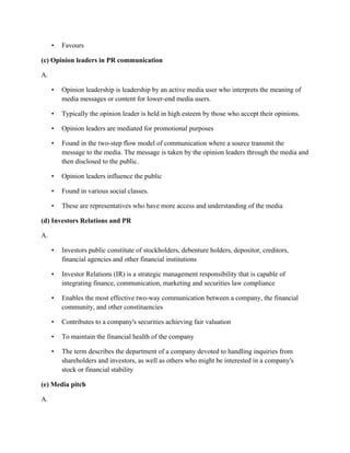 • Favours
(c) Opinion leaders in PR communication
A.
• Opinion leadership is leadership by an active media user who interprets the meaning of
media messages or content for lower-end media users.
• Typically the opinion leader is held in high esteem by those who accept their opinions.
• Opinion leaders are mediated for promotional purposes
• Found in the two-step flow model of communication where a source transmit the
message to the media. The message is taken by the opinion leaders through the media and
then disclosed to the public.
• Opinion leaders influence the public
• Found in various social classes.
• These are representatives who have more access and understanding of the media
(d) Investors Relations and PR
A.
• Investors public constitute of stockholders, debenture holders, depositor, creditors,
financial agencies and other financial institutions
• Investor Relations (IR) is a strategic management responsibility that is capable of
integrating finance, communication, marketing and securities law compliance
• Enables the most effective two-way communication between a company, the financial
community, and other constituencies
• Contributes to a company's securities achieving fair valuation
• To maintain the financial health of the company
• The term describes the department of a company devoted to handling inquiries from
shareholders and investors, as well as others who might be interested in a company's
stock or financial stability
(e) Media pitch
A.
 