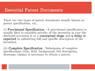 Essential Patent Documents
There are two types of patent documents usually known as
patent specification, viz.,
(i) Provisional Specification : A provisional specification is
usually filed to establish priority of the invention in case the
disclosed invention is at a conceptual stage and a delay is
expected in submitting full and specific description of the
invention.
(ii) Complete Specification : Submission of complete
specifications (title, field, background, full description,
drawings, claims) is necessary to obtain a patent.
 