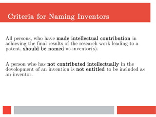 Criteria for Naming Inventors
All persons, who have made intellectual contribution in
achieving the final results of the research work leading to a
patent, should be named as inventor(s).
A person who has not contributed intellectually in the
development of an invention is not entitled to be included as
an inventor.
 