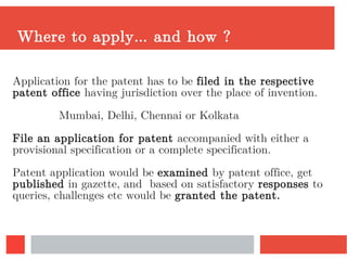 Where to apply… and how ?
Application for the patent has to be filed in the respective
patent office having jurisdiction over the place of invention.
Mumbai, Delhi, Chennai or Kolkata
File an application for patent accompanied with either a
provisional specification or a complete specification.
Patent application would be examined by patent office, get
published in gazette, and based on satisfactory responses to
queries, challenges etc would be granted the patent.
 