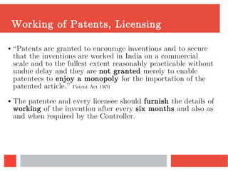 Working of Patents, Licensing
● “Patents are granted to encourage inventions and to secure
that the inventions are worked in India on a commercial
scale and to the fullest extent reasonably practicable without
undue delay and they are not granted merely to enable
patentees to enjoy a monopoly for the importation of the
patented article.” Patent Act 1970
● The patentee and every licensee should furnish the details of
working of the invention after every six months and also as
and when required by the Controller.
 