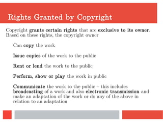 Rights Granted by Copyright
Copyright grants certain rights that are exclusive to its owner.
Based on these rights, the copyright owner
Can copy the work
Issue copies of the work to the public
Rent or lend the work to the public
Perform, show or play the work in public
Communicate the work to the public – this includes
broadcasting of a work and also electronic transmission and
make an adaptation of the work or do any of the above in
relation to an adaptation
 